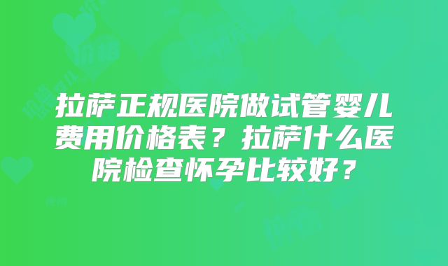 拉萨正规医院做试管婴儿费用价格表？拉萨什么医院检查怀孕比较好？