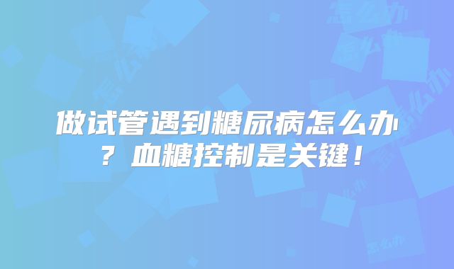 做试管遇到糖尿病怎么办?血糖控制是关键!