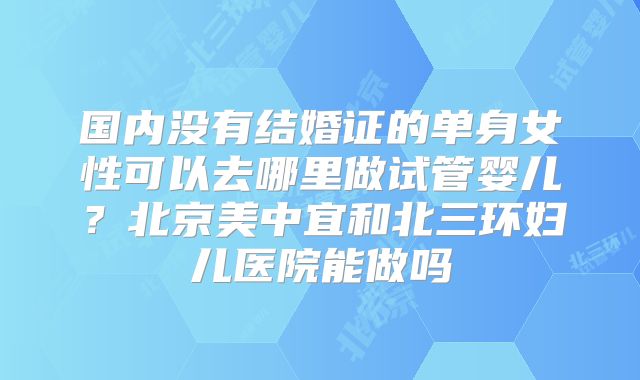 国内没有结婚证的单身女性可以去哪里做试管婴儿？北京美中宜和北三环妇儿医院能做吗