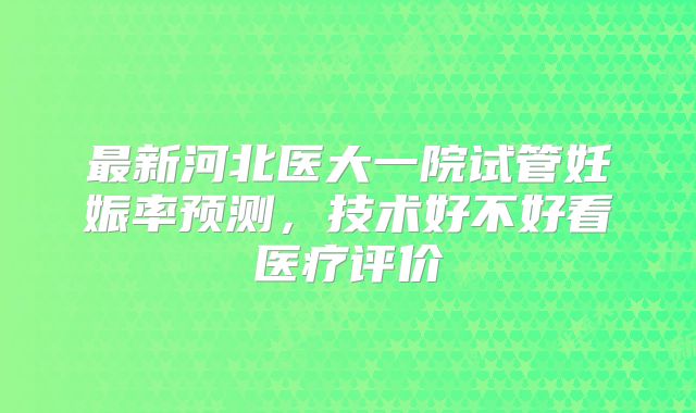 最新河北医大一院试管妊娠率预测，技术好不好看医疗评价
