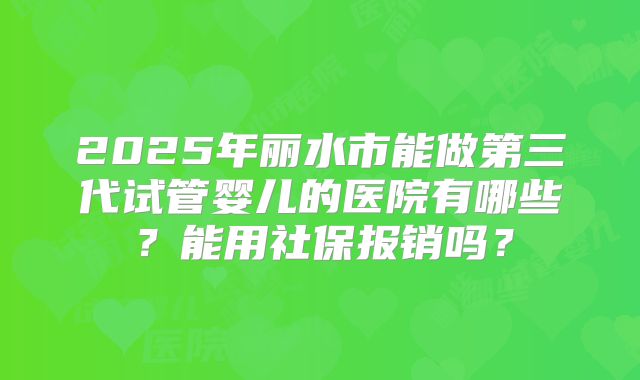 2025年丽水市能做第三代试管婴儿的医院有哪些？能用社保报销吗？