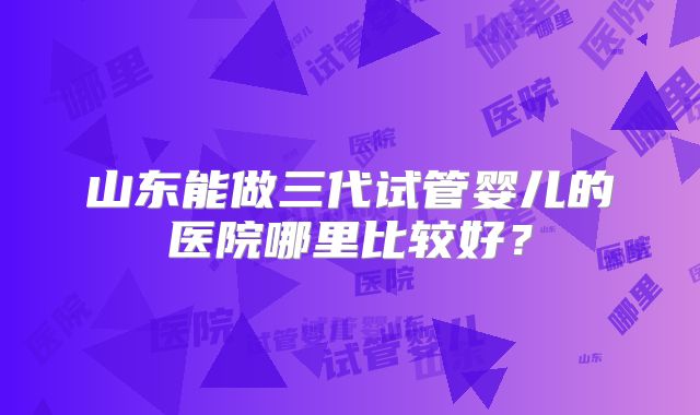 山东能做三代试管婴儿的医院哪里比较好？