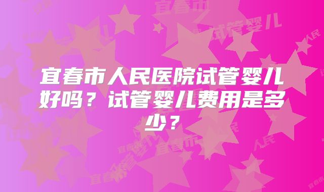 宜春市人民医院试管婴儿好吗？试管婴儿费用是多少？