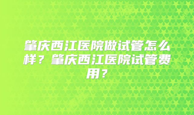 肇庆西江医院做试管怎么样？肇庆西江医院试管费用？