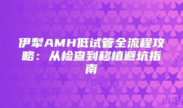 伊犁AMH低试管全流程攻略:从检查到移植避坑指南