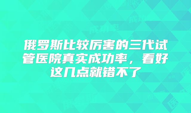 俄罗斯比较厉害的三代试管医院真实成功率，看好这几点就错不了