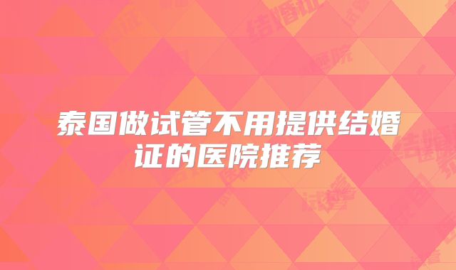 泰国做试管不用提供结婚证的医院推荐