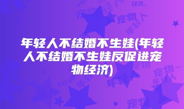 年轻人不结婚不生娃(年轻人不结婚不生娃反促进宠物经济)