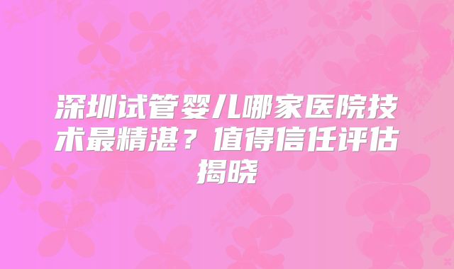 深圳试管婴儿哪家医院技术最精湛？值得信任评估揭晓