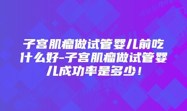 子宫肌瘤做试管婴儿前吃什么好-子宫肌瘤做试管婴儿成功率是多少！