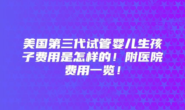 美国第三代试管婴儿生孩子费用是怎样的!附医院费用一览!