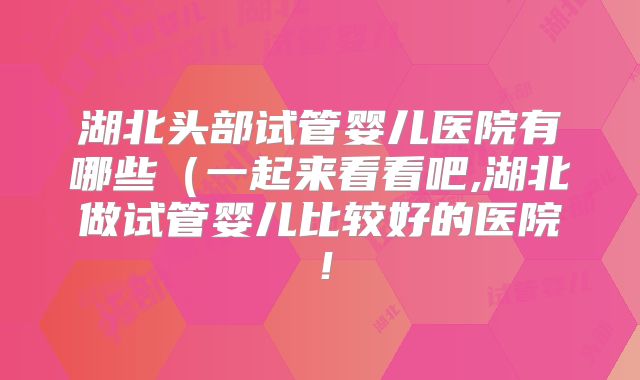 湖北头部试管婴儿医院有哪些（一起来看看吧,湖北做试管婴儿比较好的医院！