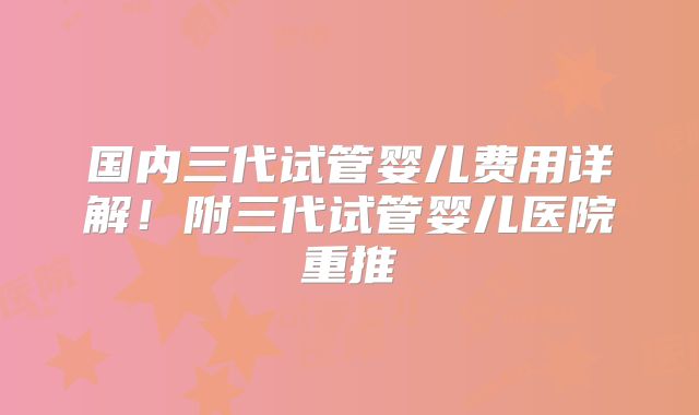 国内三代试管婴儿费用详解！附三代试管婴儿医院重推