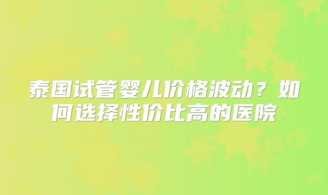 泰国试管婴儿价格波动？如何选择性价比高的医院