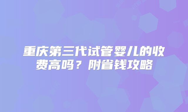 重庆第三代试管婴儿的收费高吗？附省钱攻略