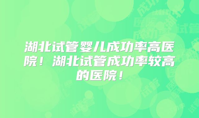 湖北试管婴儿成功率高医院!湖北试管成功率较高的医院!