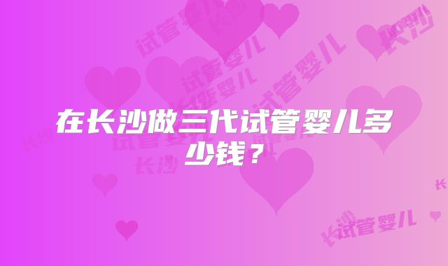 在长沙做三代试管婴儿多少钱？