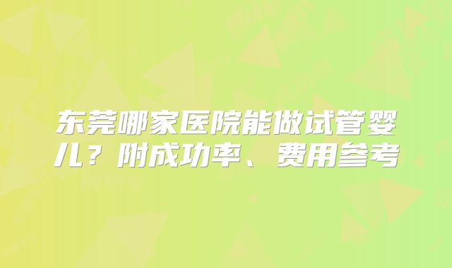 东莞哪家医院能做试管婴儿?附成功率、费用参考