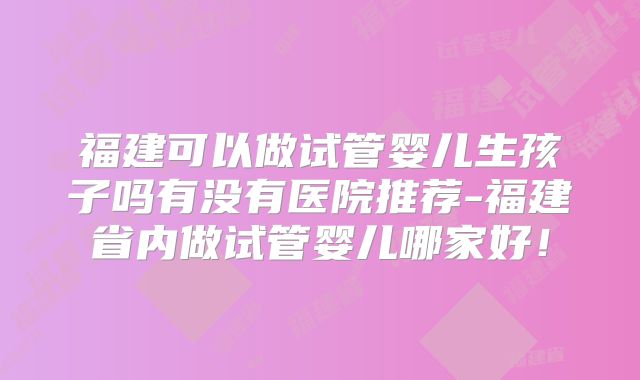 福建可以做试管婴儿生孩子吗有没有医院推荐-福建省内做试管婴儿哪家好!