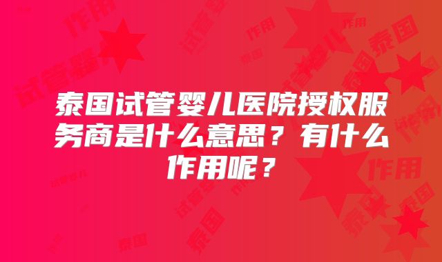 泰国试管婴儿医院授权服务商是什么意思?有什么作用呢?