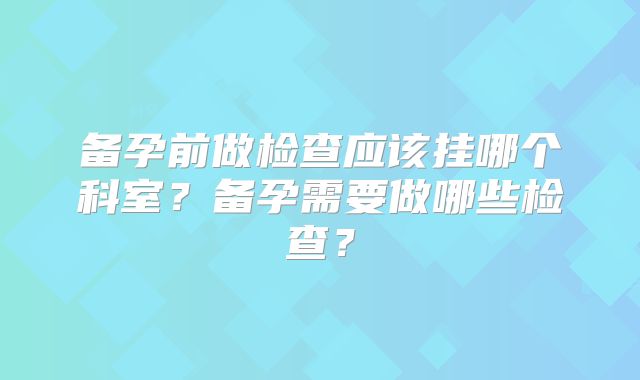 备孕前做检查应该挂哪个科室？备孕需要做哪些检查？