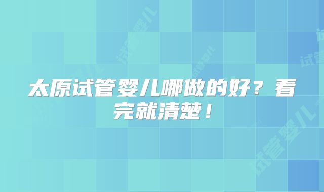 太原试管婴儿哪做的好?看完就清楚!