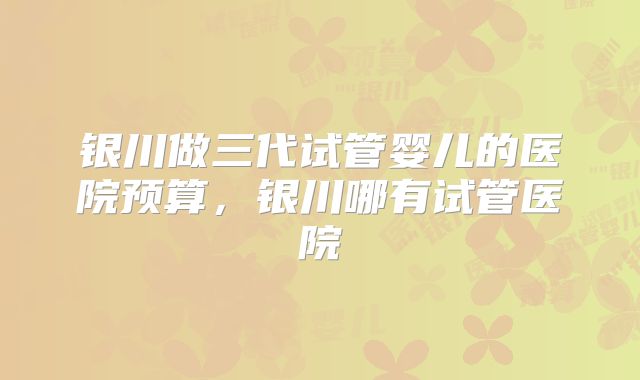 银川做三代试管婴儿的医院预算，银川哪有试管医院