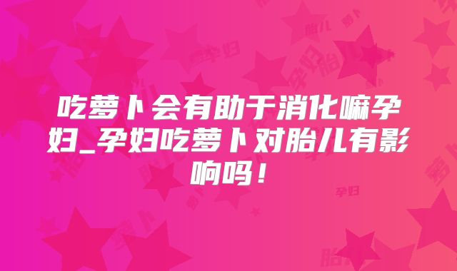 吃萝卜会有助于消化嘛孕妇_孕妇吃萝卜对胎儿有影响吗!