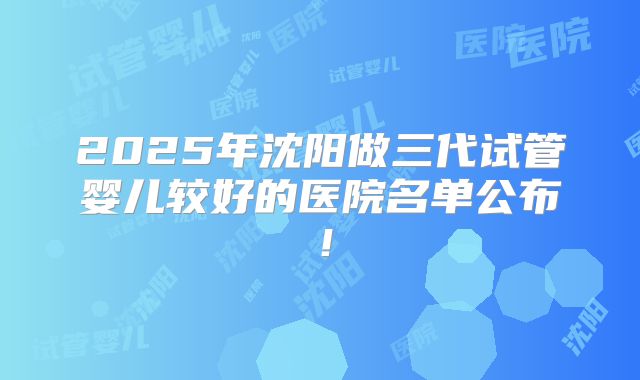 2025年沈阳做三代试管婴儿较好的医院名单公布!