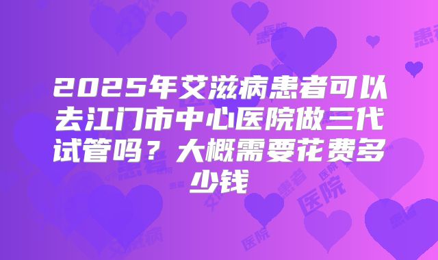 2025年艾滋病患者可以去江门市中心医院做三代试管吗?大概需要花费多少钱