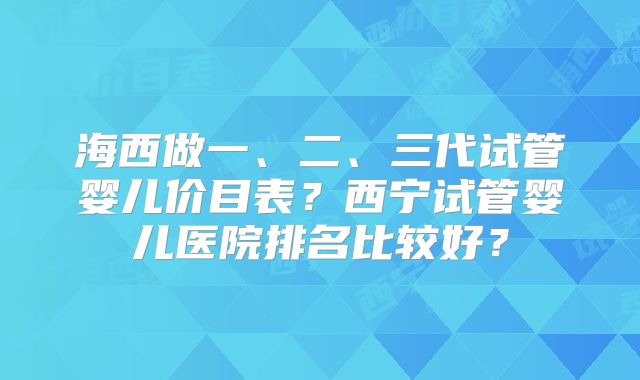 海西做一、二、三代试管婴儿价目表?西宁试管婴儿医院排名比较好?