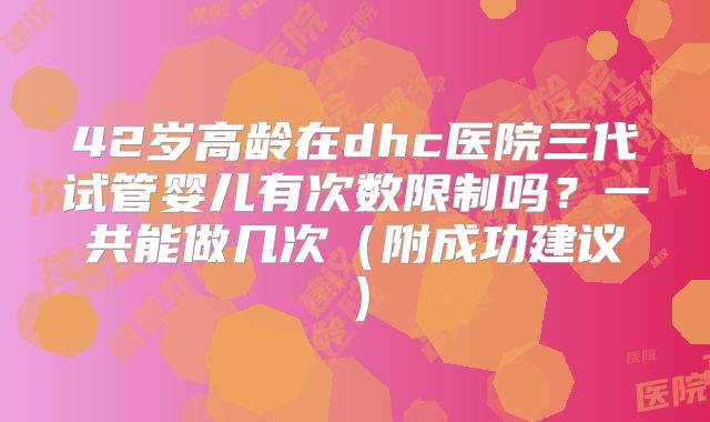 42岁高龄在dhc医院三代试管婴儿有次数限制吗？一共能做几次（附成功建议）