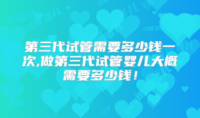 第三代试管需要多少钱一次,做第三代试管婴儿大概需要多少钱!