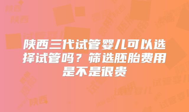 陕西三代试管婴儿可以选择试管吗?筛选胚胎费用是不是很贵