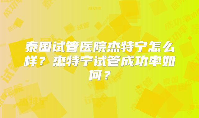 泰国试管医院杰特宁怎么样？杰特宁试管成功率如何？