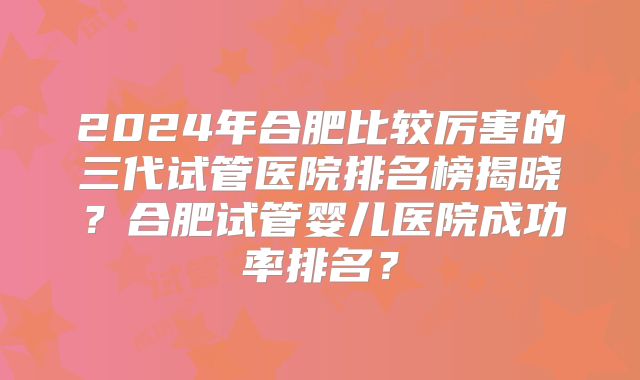 2024年合肥比较厉害的三代试管医院排名榜揭晓？合肥试管婴儿医院成功率排名？