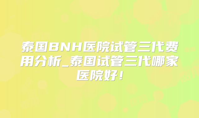 泰国BNH医院试管三代费用分析_泰国试管三代哪家医院好！
