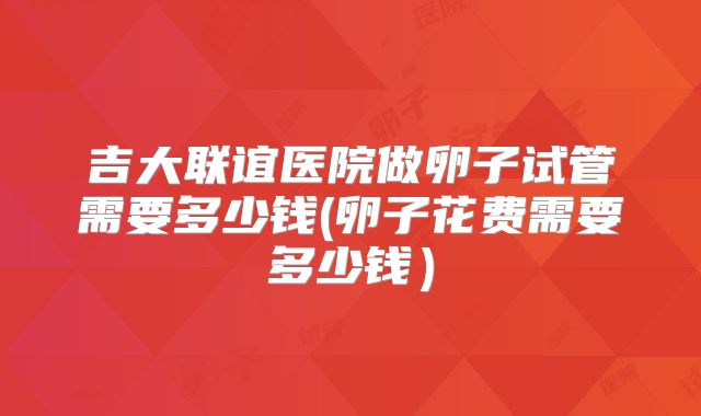 吉大联谊医院做卵子试管需要多少钱(卵子花费需要多少钱)