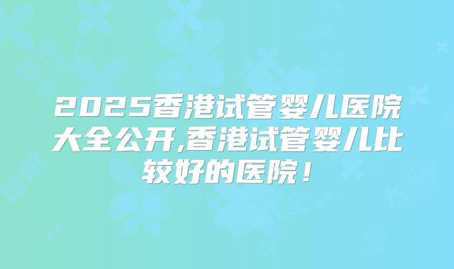 2025香港试管婴儿医院大全公开,香港试管婴儿比较好的医院！