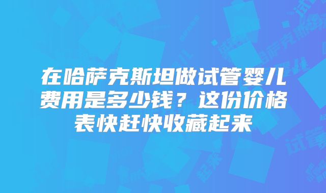 在哈萨克斯坦做试管婴儿费用是多少钱?这份价格表快赶快收藏起来