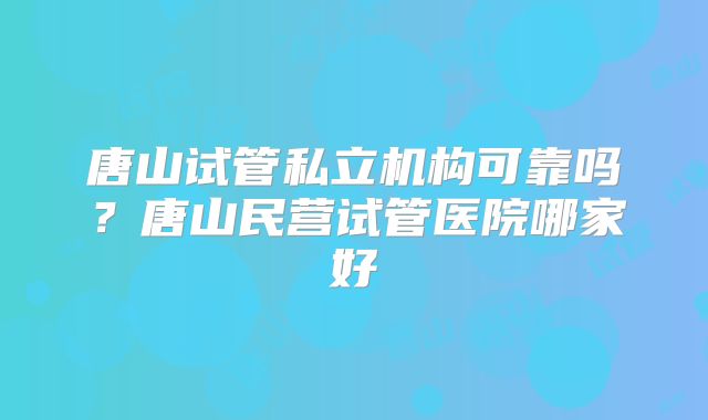 唐山试管私立机构可靠吗?唐山民营试管医院哪家好