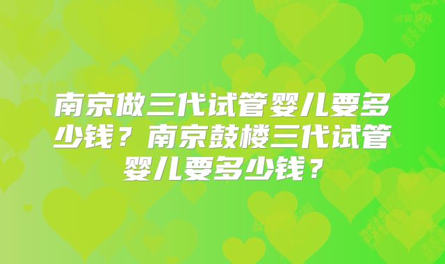 南京做三代试管婴儿要多少钱？南京鼓楼三代试管婴儿要多少钱？