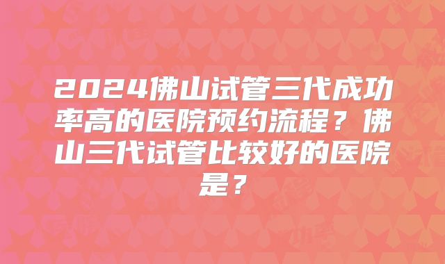 2024佛山试管三代成功率高的医院预约流程？佛山三代试管比较好的医院是？