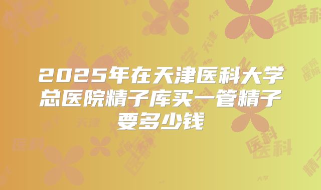 2025年在天津医科大学总医院精子库买一管精子要多少钱