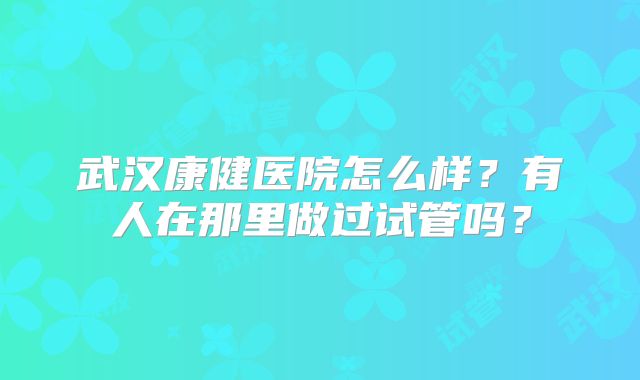 武汉康健医院怎么样?有人在那里做过试管吗?