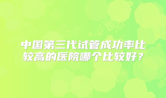 中国第三代试管成功率比较高的医院哪个比较好?