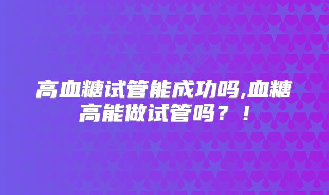 高血糖试管能成功吗,血糖高能做试管吗?!