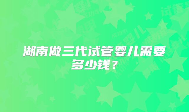 湖南做三代试管婴儿需要多少钱?