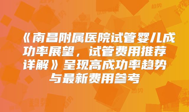 《南昌附属医院试管婴儿成功率展望，试管费用推荐详解》呈现高成功率趋势与最新费用参考