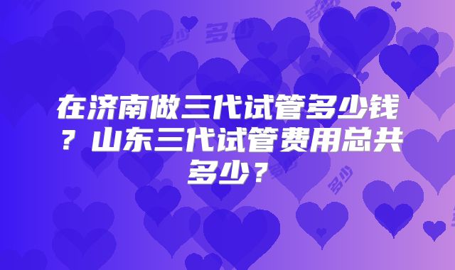 在济南做三代试管多少钱?山东三代试管费用总共多少?
